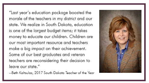 “Last year’s education package boosted the morale of the teachers in my district and our state. We realize in South Dakota, education is one of the largest budget items; it takes money to educate our children. Children are our most important resource and teachers make a big impact on their achievement. Some of our best graduates and veteran teachers are reconsidering their decision to leave our state.”
--Beth Kaltsulas, 2017 South Dakota Teacher of the Year
